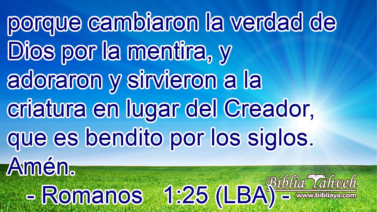 porque cambiaron la verdad de Dios por la mentira, y adoraron y sirvieron a la criatura en lugar del Creador, que es bendito por los siglos. Amén.