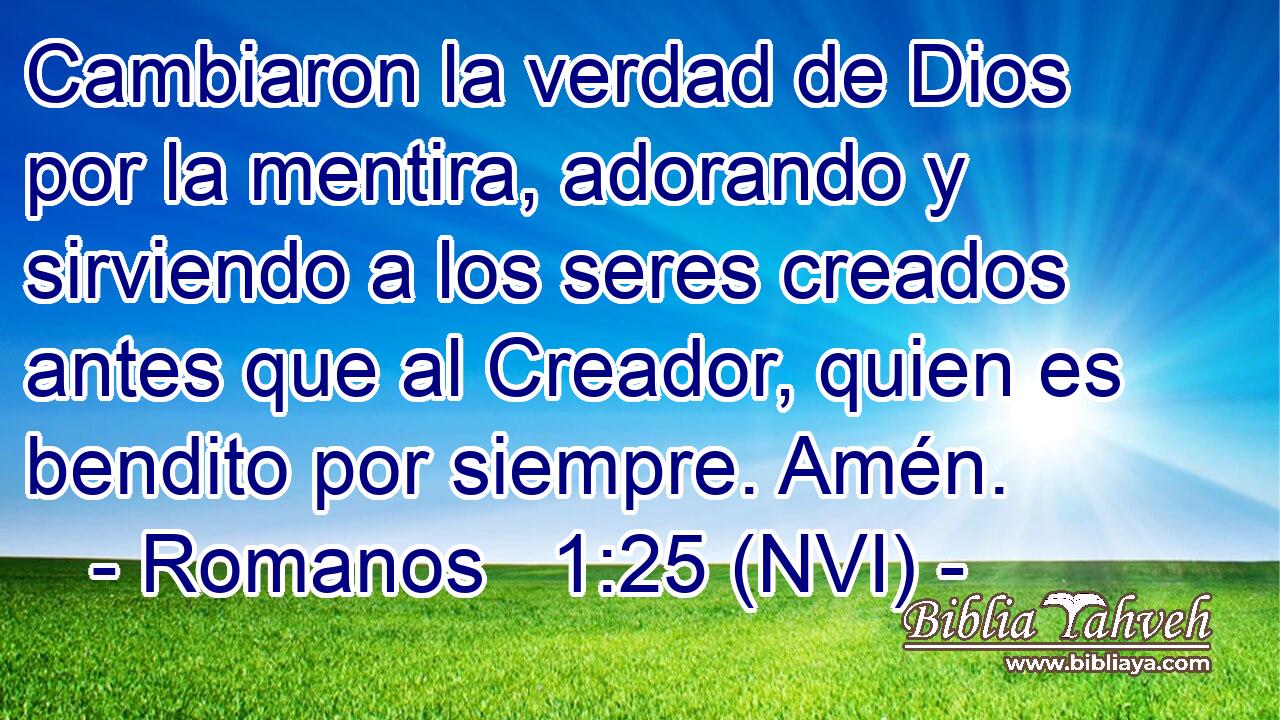  Cambiaron la verdad de Dios por la mentira, adorando y sirviendo a los seres creados antes que al Creador, quien es bendito por siempre. Amén. 
