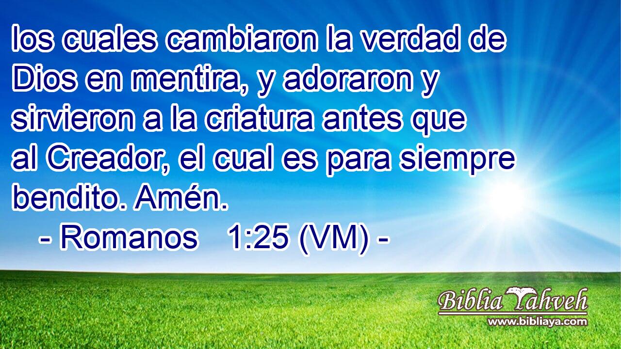  los cuales cambiaron la verdad de Dios en mentira, y adoraron y sirvieron a la criatura antes que al Creador, el cual es para siempre bendito. Amén. 
