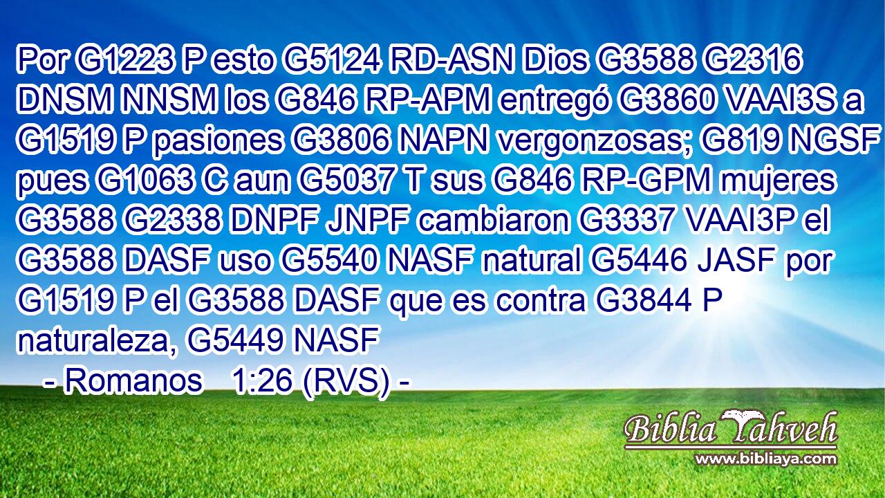 Por G1223 P esto G5124 RD-ASN Dios G3588 G2316 DNSM NNSM los G846 RP-APM entregó G3860 VAAI3S a G1519 P pasiones G3806 NAPN vergonzosas; G819 NGSF pues G1063 C aun G5037 T sus G846 RP-GPM mujeres G3588 G2338 DNPF JNPF cambiaron G3337 VAAI3P el G3588 DASF uso G5540 NASF natural G5446 JASF por G1519 P el G3588 DASF que es contra G3844 P naturaleza, G5449 NASF 