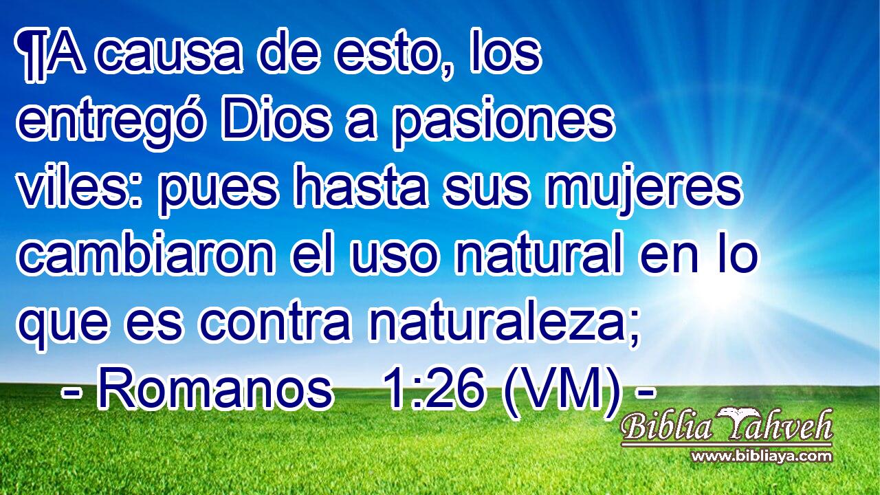  ¶A causa de esto, los entregó Dios a pasiones viles: pues hasta sus mujeres cambiaron el uso natural en lo que es contra naturaleza; 