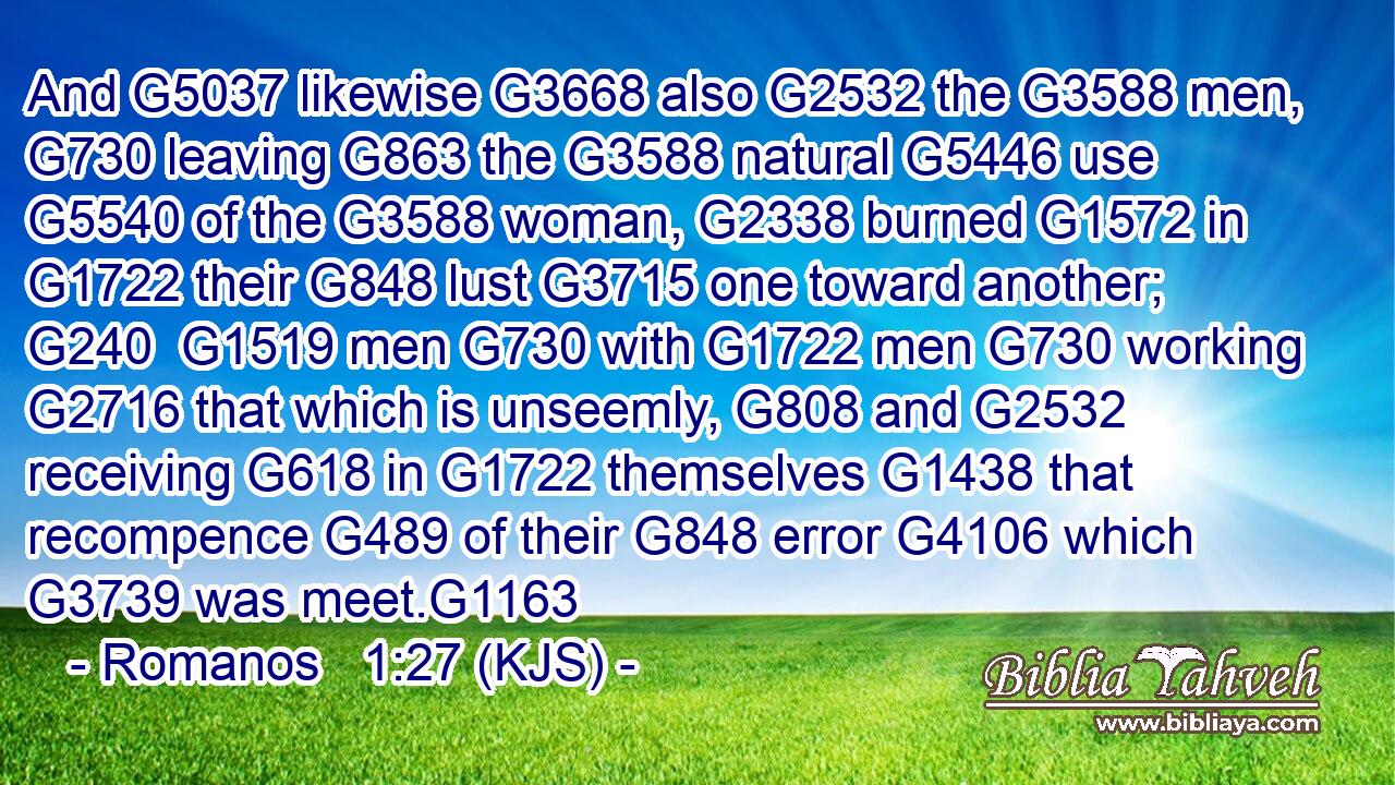And G5037 likewise G3668 also G2532 the G3588 men, G730 leaving G863 the G3588 natural G5446 use G5540 of the G3588 woman, G2338 burned G1572 in G1722 their G848 lust G3715 one toward another; G240  G1519 men G730 with G1722 men G730 working G2716 that which is unseemly, G808 and G2532 receiving G618 in G1722 themselves G1438 that recompence G489 of their G848 error G4106 which G3739 was meet.G1163