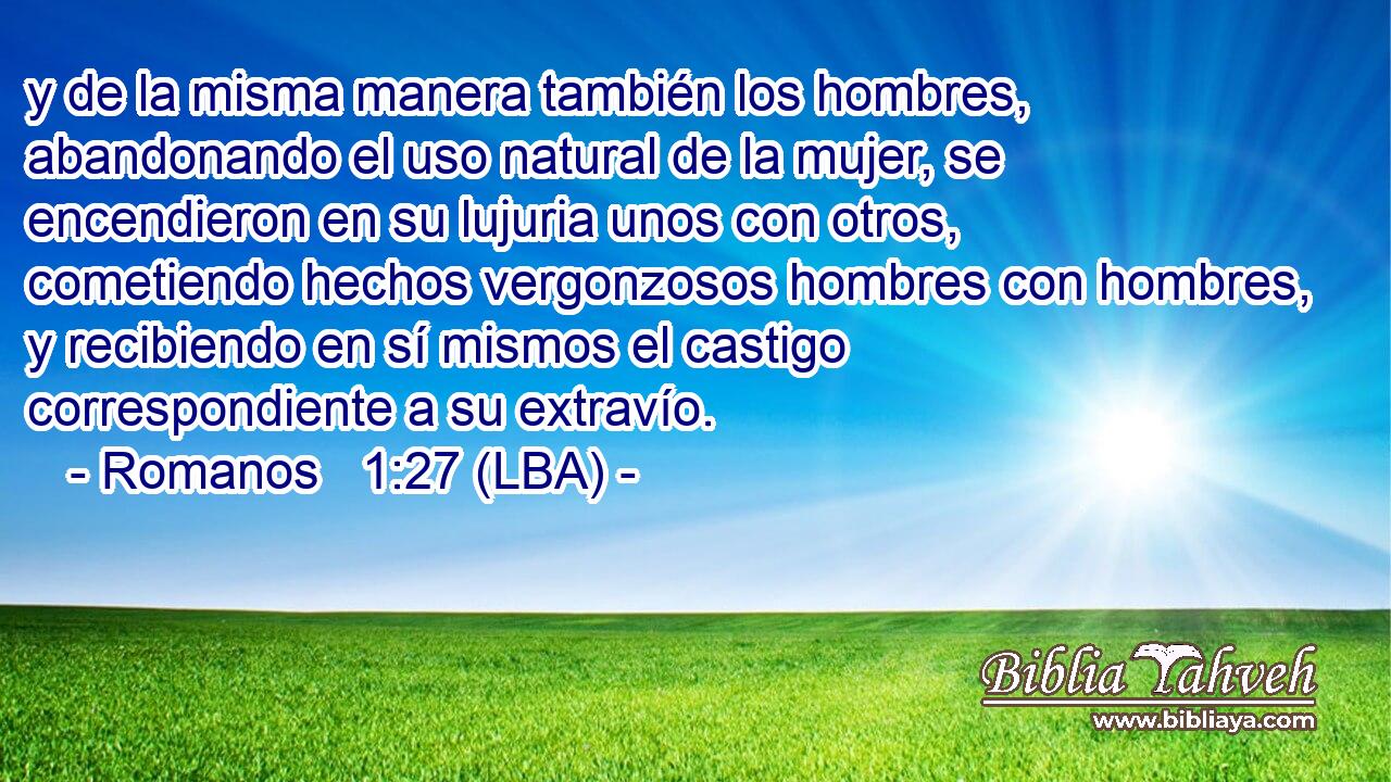 y de la misma manera también los hombres, abandonando el uso natural de la mujer, se encendieron en su lujuria unos con otros, cometiendo hechos vergonzosos hombres con hombres, y recibiendo en sí mismos el castigo correspondiente a su extravío.