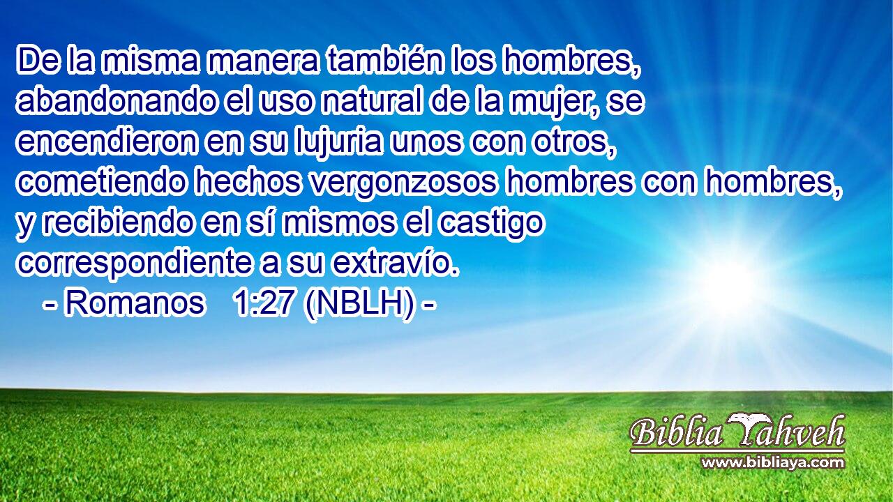  De la misma manera también los hombres, abandonando el uso natural de la mujer, se encendieron en su lujuria unos con otros, cometiendo hechos vergonzosos hombres con hombres, y recibiendo en sí mismos el castigo correspondiente a su extravío. 