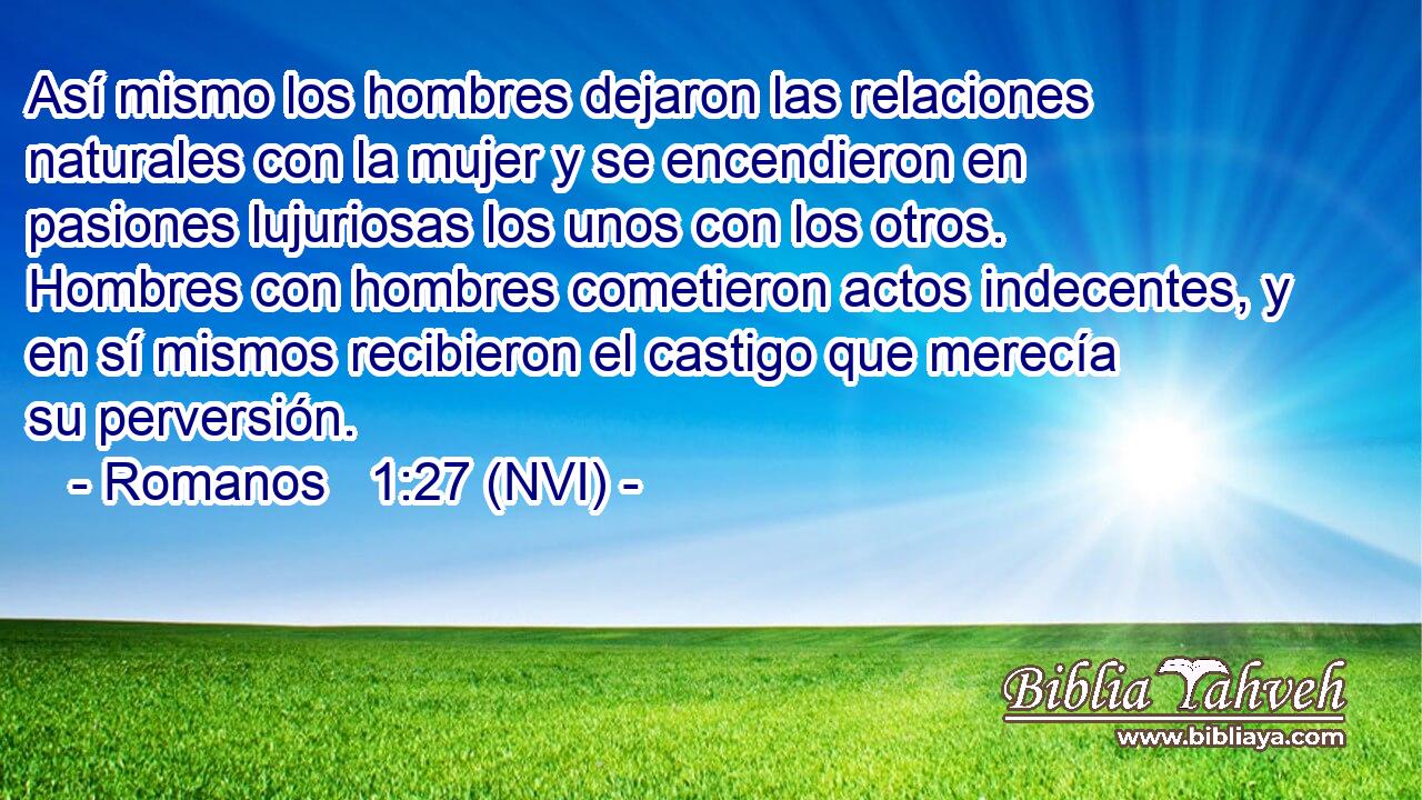 Así mismo los hombres dejaron las relaciones naturales con la mujer y se encendieron en pasiones lujuriosas los unos con los otros. Hombres con hombres cometieron actos indecentes, y en sí mismos recibieron el castigo que merecía su perversión. 