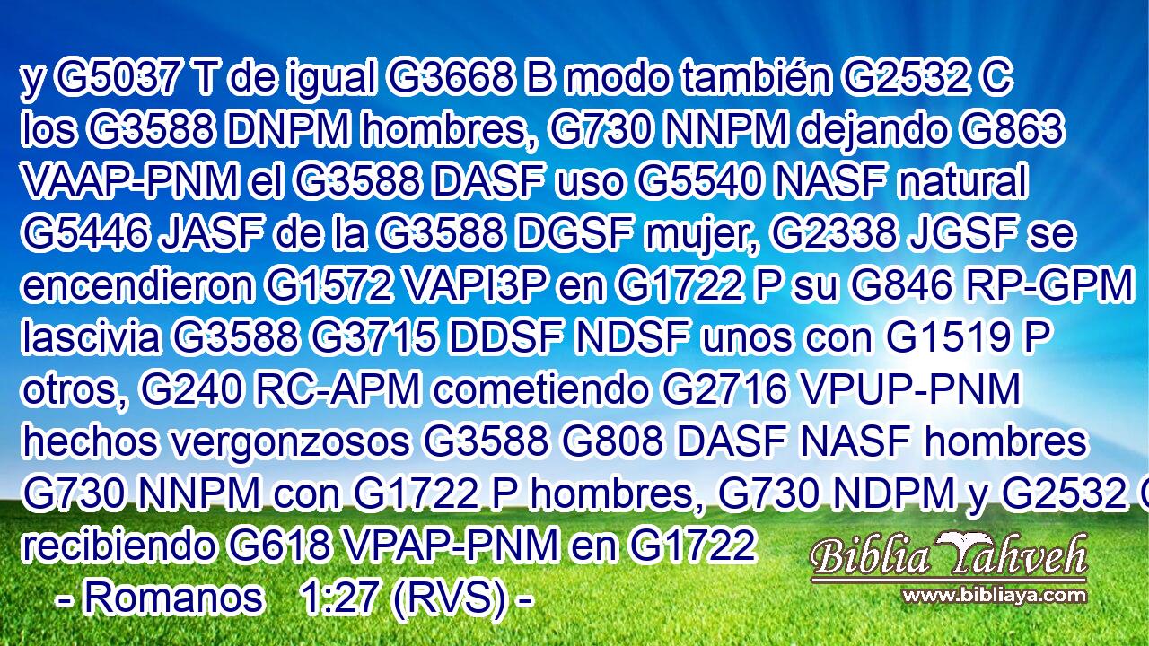 y G5037 T de igual G3668 B modo también G2532 C los G3588 DNPM hombres, G730 NNPM dejando G863 VAAP-PNM el G3588 DASF uso G5540 NASF natural G5446 JASF de la G3588 DGSF mujer, G2338 JGSF se encendieron G1572 VAPI3P en G1722 P su G846 RP-GPM lascivia G3588 G3715 DDSF NDSF unos con G1519 P otros, G240 RC-APM cometiendo G2716 VPUP-PNM hechos vergonzosos G3588 G808 DASF NASF hombres G730 NNPM con G1722 P hombres, G730 NDPM y G2532 C recibiendo G618 VPAP-PNM en G1722