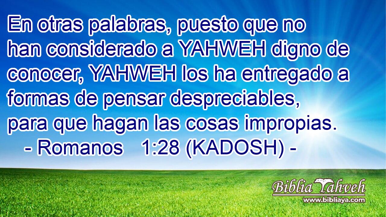  En otras palabras, puesto que no han considerado a YAHWEH digno de conocer, YAHWEH los ha entregado a formas de pensar despreciables, para que hagan las cosas impropias. 