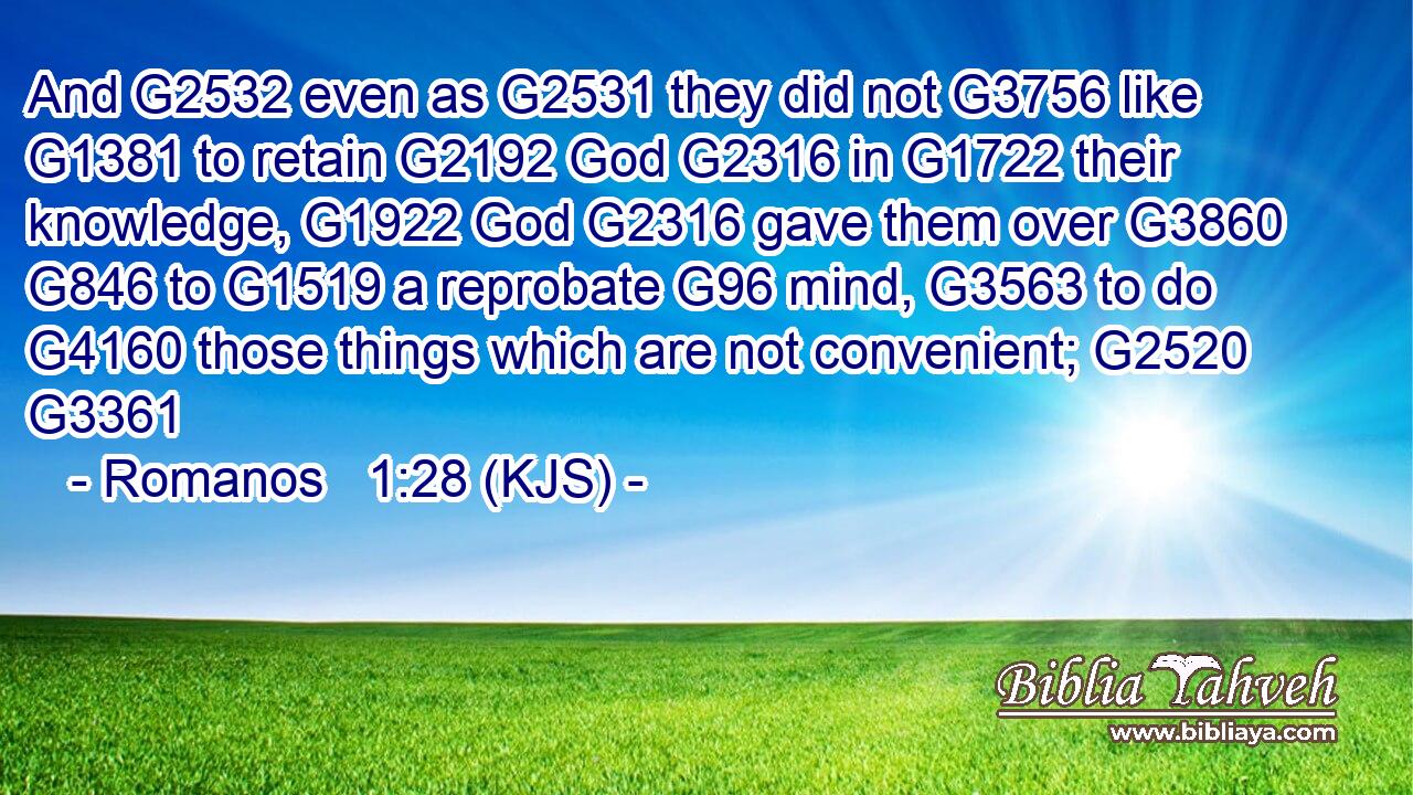 And G2532 even as G2531 they did not G3756 like G1381 to retain G2192 God G2316 in G1722 their knowledge, G1922 God G2316 gave them over G3860  G846 to G1519 a reprobate G96 mind, G3563 to do G4160 those things which are not convenient; G2520 G3361