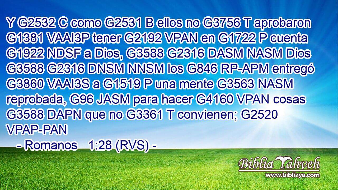 Y G2532 C como G2531 B ellos no G3756 T aprobaron G1381 VAAI3P tener G2192 VPAN en G1722 P cuenta G1922 NDSF a Dios, G3588 G2316 DASM NASM Dios G3588 G2316 DNSM NNSM los G846 RP-APM entregó G3860 VAAI3S a G1519 P una mente G3563 NASM reprobada, G96 JASM para hacer G4160 VPAN cosas G3588 DAPN que no G3361 T convienen; G2520 VPAP-PAN 