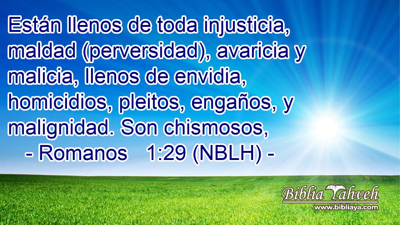  Están llenos de toda injusticia, maldad (perversidad), avaricia y malicia, llenos de envidia, homicidios, pleitos, engaños, y malignidad. Son chismosos, 