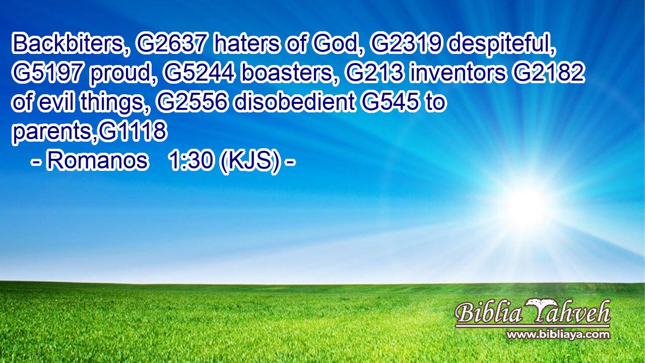 Backbiters, G2637 haters of God, G2319 despiteful, G5197 proud, G5244 boasters, G213 inventors G2182 of evil things, G2556 disobedient G545 to parents,G1118