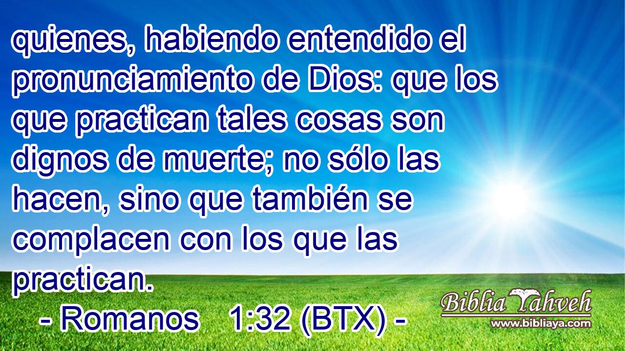 quienes, habiendo entendido el pronunciamiento de Dios: que los que practican tales cosas son dignos de muerte; no sólo las hacen, sino que también se complacen con los que las practican.