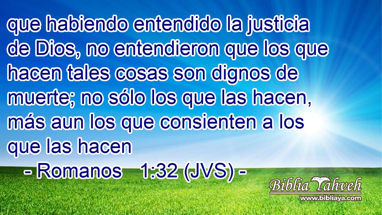 que habiendo entendido la justicia de Dios, no entendieron que los que hacen tales cosas son dignos de muerte; no sólo los que las hacen, más aun los que consienten a los que las hacen