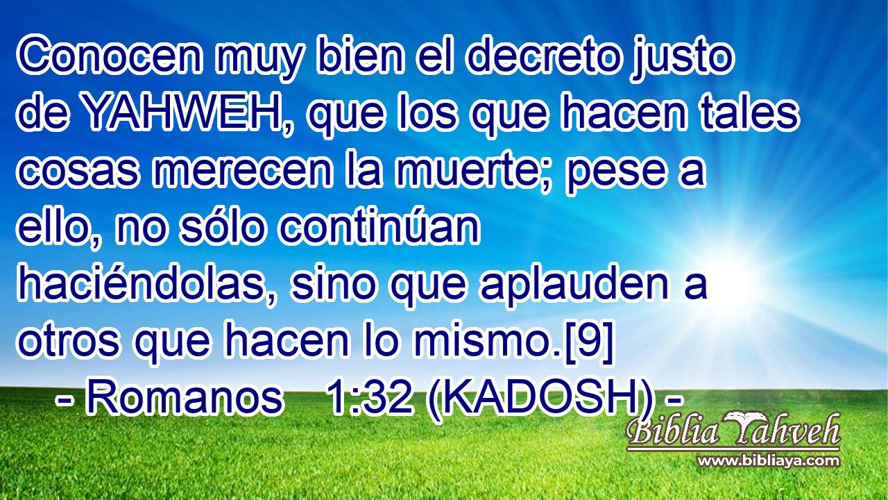  Conocen muy bien el decreto justo de YAHWEH, que los que hacen tales cosas merecen la muerte; pese a ello, no sólo continúan haciéndolas, sino que aplauden a otros que hacen lo mismo.[9] 