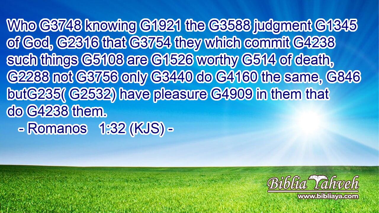 Who G3748 knowing G1921 the G3588 judgment G1345 of God, G2316 that G3754 they which commit G4238 such things G5108 are G1526 worthy G514 of death, G2288 not G3756 only G3440 do G4160 the same, G846 butG235( G2532) have pleasure G4909 in them that do G4238 them.