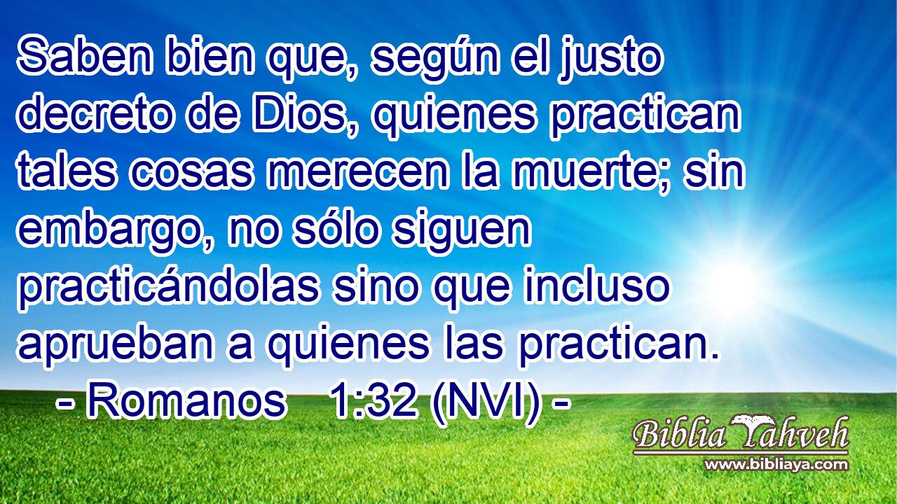  Saben bien que, según el justo decreto de Dios, quienes practican tales cosas merecen la muerte; sin embargo, no sólo siguen practicándolas sino que incluso aprueban a quienes las practican. 