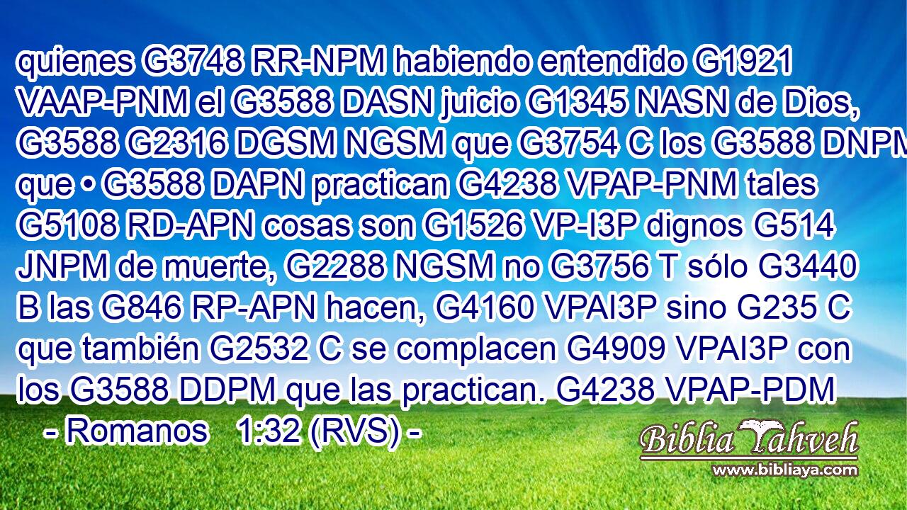 quienes G3748 RR-NPM habiendo entendido G1921 VAAP-PNM el G3588 DASN juicio G1345 NASN de Dios, G3588 G2316 DGSM NGSM que G3754 C los G3588 DNPM que • G3588 DAPN practican G4238 VPAP-PNM tales G5108 RD-APN cosas son G1526 VP-I3P dignos G514 JNPM de muerte, G2288 NGSM no G3756 T sólo G3440 B las G846 RP-APN hacen, G4160 VPAI3P sino G235 C que también G2532 C se complacen G4909 VPAI3P con los G3588 DDPM que las practican. G4238 VPAP-PDM 