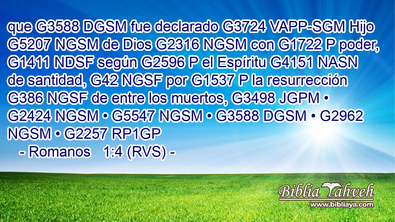 que G3588 DGSM fue declarado G3724 VAPP-SGM Hijo G5207 NGSM de Dios G2316 NGSM con G1722 P poder, G1411 NDSF según G2596 P el Espíritu G4151 NASN de santidad, G42 NGSF por G1537 P la resurrección G386 NGSF de entre los muertos, G3498 JGPM • G2424 NGSM • G5547 NGSM • G3588 DGSM • G2962 NGSM • G2257 RP1GP 