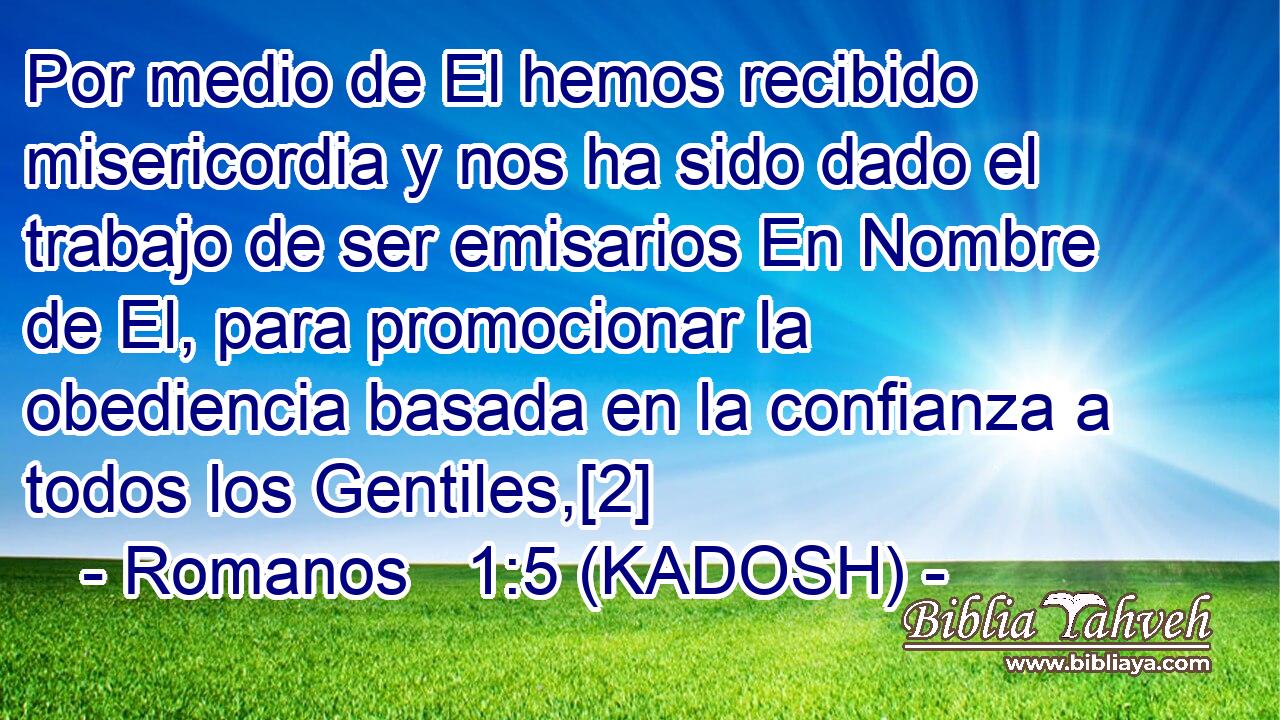  Por medio de El hemos recibido misericordia y nos ha sido dado el trabajo de ser emisarios En Nombre de El, para promocionar la obediencia basada en la confianza a todos los Gentiles,[2] 