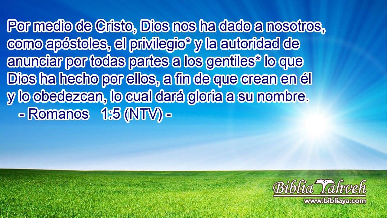 Por medio de Cristo, Dios nos ha dado a nosotros, como apóstoles, el privilegio* y la autoridad de anunciar por todas partes a los gentiles* lo que Dios ha hecho por ellos, a fin de que crean en él y lo obedezcan, lo cual dará gloria a su nombre.