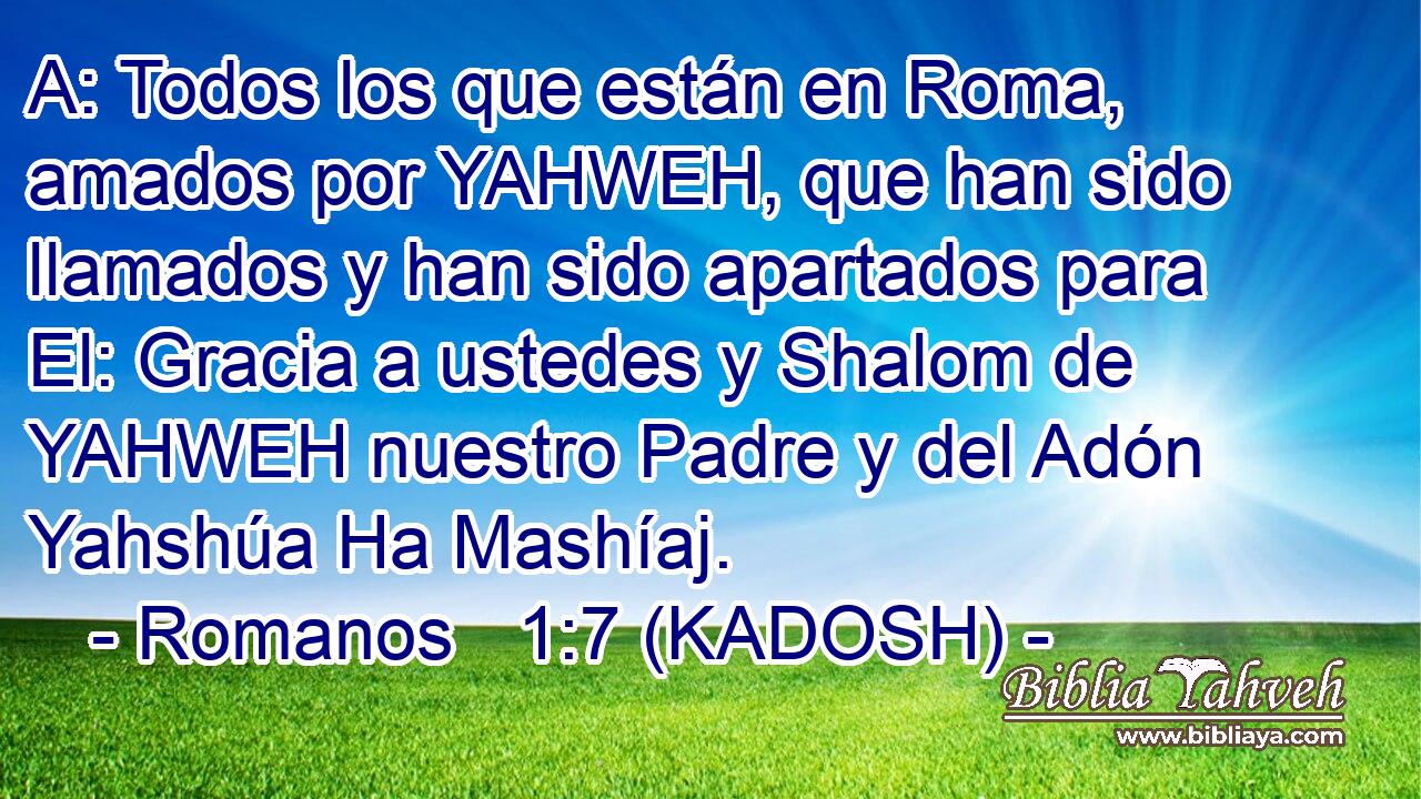  A: Todos los que están en Roma, amados por YAHWEH, que han sido llamados y han sido apartados para El: Gracia a ustedes y Shalom de YAHWEH nuestro Padre y del Adón Yahshúa Ha Mashíaj. 