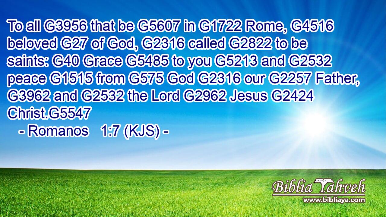 To all G3956 that be G5607 in G1722 Rome, G4516 beloved G27 of God, G2316 called G2822 to be saints: G40 Grace G5485 to you G5213 and G2532 peace G1515 from G575 God G2316 our G2257 Father, G3962 and G2532 the Lord G2962 Jesus G2424 Christ.G5547