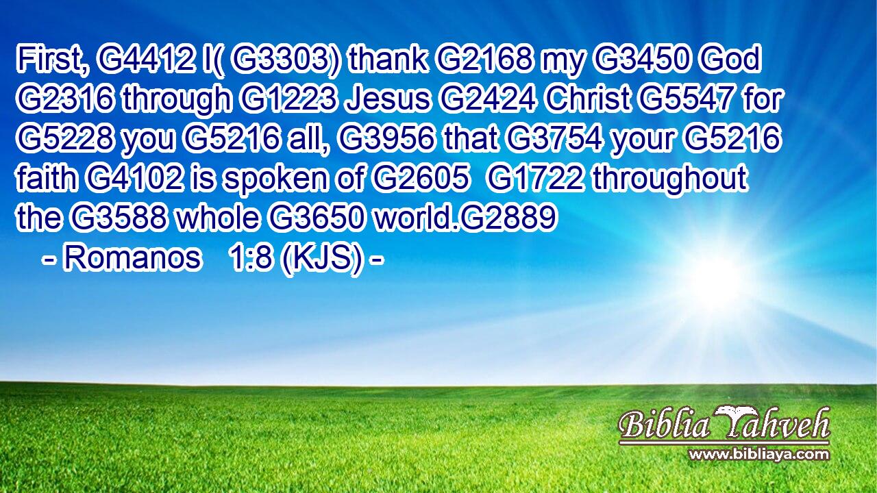 First, G4412 I( G3303) thank G2168 my G3450 God G2316 through G1223 Jesus G2424 Christ G5547 for G5228 you G5216 all, G3956 that G3754 your G5216 faith G4102 is spoken of G2605  G1722 throughout the G3588 whole G3650 world.G2889