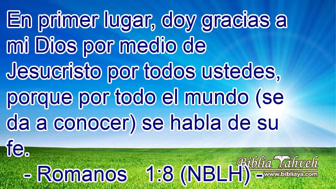  En primer lugar, doy gracias a mi Dios por medio de Jesucristo por todos ustedes, porque por todo el mundo (se da a conocer) se habla de su fe. 