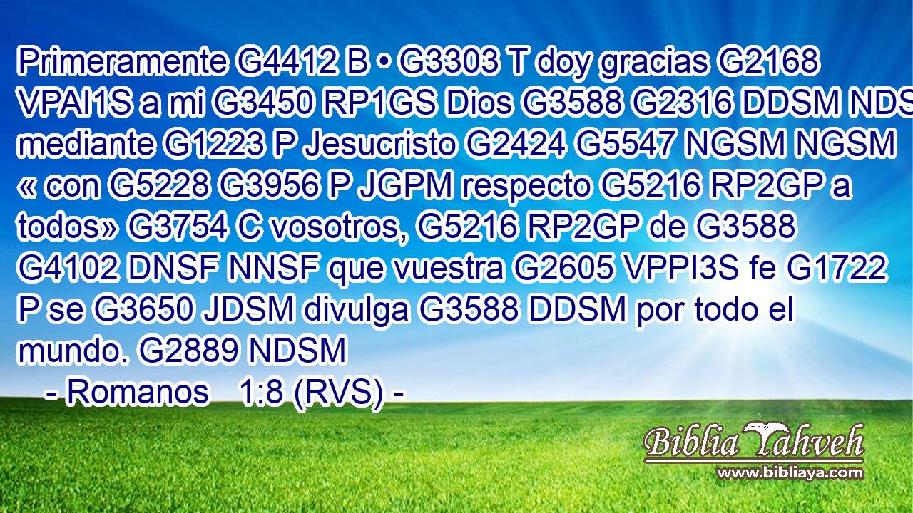 Primeramente G4412 B • G3303 T doy gracias G2168 VPAI1S a mi G3450 RP1GS Dios G3588 G2316 DDSM NDSM mediante G1223 P Jesucristo G2424 G5547 NGSM NGSM « con G5228 G3956 P JGPM respecto G5216 RP2GP a todos» G3754 C vosotros, G5216 RP2GP de G3588 G4102 DNSF NNSF que vuestra G2605 VPPI3S fe G1722 P se G3650 JDSM divulga G3588 DDSM por todo el mundo. G2889 NDSM 