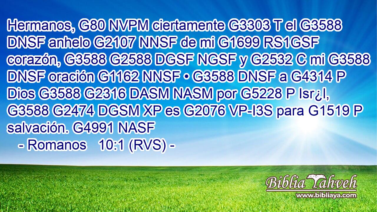 Hermanos, G80 NVPM ciertamente G3303 T el G3588 DNSF anhelo G2107 NNSF de mi G1699 RS1GSF corazón, G3588 G2588 DGSF NGSF y G2532 C mi G3588 DNSF oración G1162 NNSF • G3588 DNSF a G4314 P Dios G3588 G2316 DASM NASM por G5228 P Isr¿l, G3588 G2474 DGSM XP es G2076 VP-I3S para G1519 P salvación. G4991 NASF 
