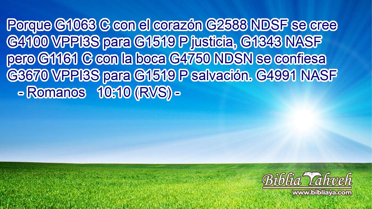 Porque G1063 C con el corazón G2588 NDSF se cree G4100 VPPI3S para G1519 P justicia, G1343 NASF pero G1161 C con la boca G4750 NDSN se confiesa G3670 VPPI3S para G1519 P salvación. G4991 NASF 