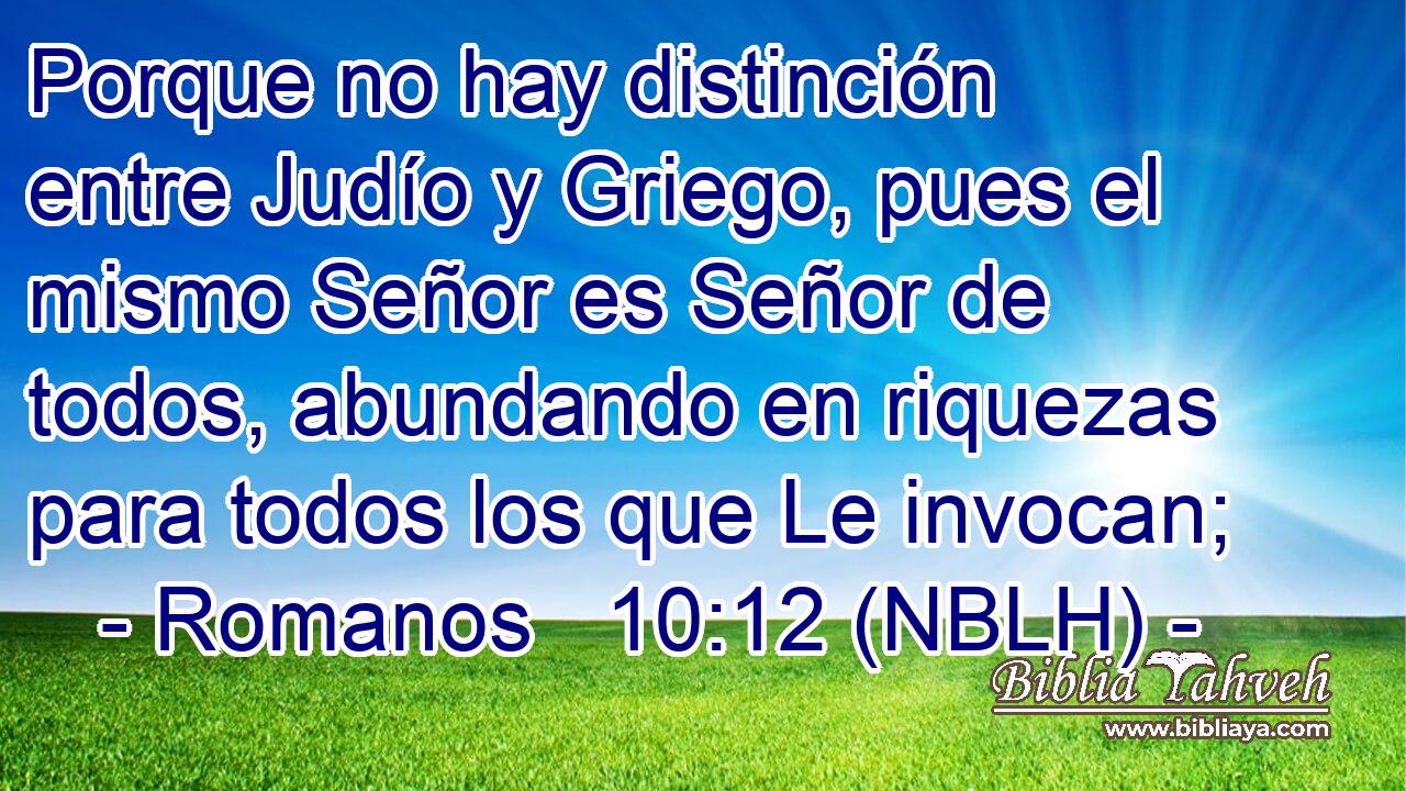  Porque no hay distinción entre Judío y Griego, pues el mismo Señor es Señor de todos, abundando en riquezas para todos los que Le invocan; 