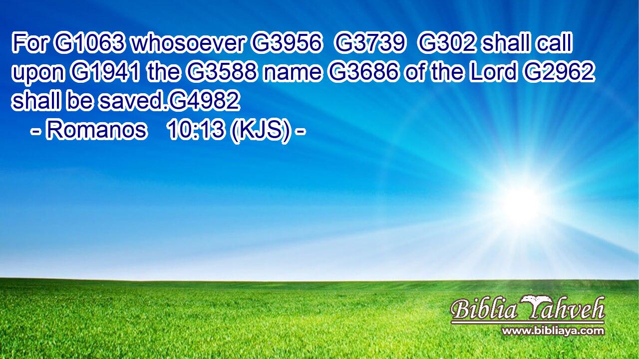 For G1063 whosoever G3956  G3739  G302 shall call upon G1941 the G3588 name G3686 of the Lord G2962 shall be saved.G4982