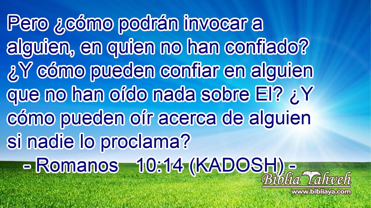  Pero ¿cómo podrán invocar a alguien, en quien no han confiado? ¿Y cómo pueden confiar en alguien que no han oído nada sobre El? ¿Y cómo pueden oír acerca de alguien si nadie lo proclama? 