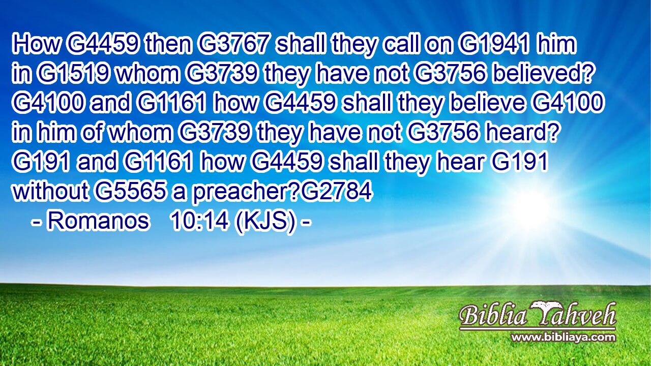 How G4459 then G3767 shall they call on G1941 him in G1519 whom G3739 they have not G3756 believed? G4100 and G1161 how G4459 shall they believe G4100 in him of whom G3739 they have not G3756 heard? G191 and G1161 how G4459 shall they hear G191 without G5565 a preacher?G2784
