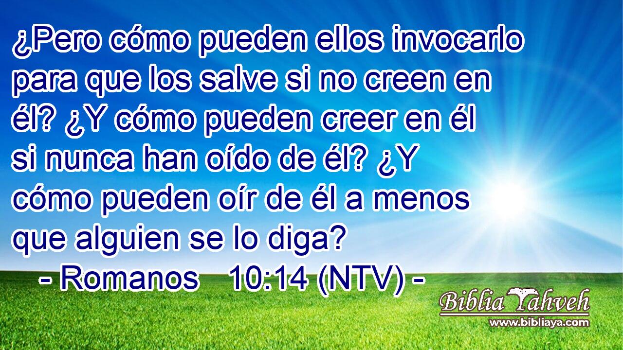 ¿Pero cómo pueden ellos invocarlo para que los salve si no creen en él? ¿Y cómo pueden creer en él si nunca han oído de él? ¿Y cómo pueden oír de él a menos que alguien se lo diga?