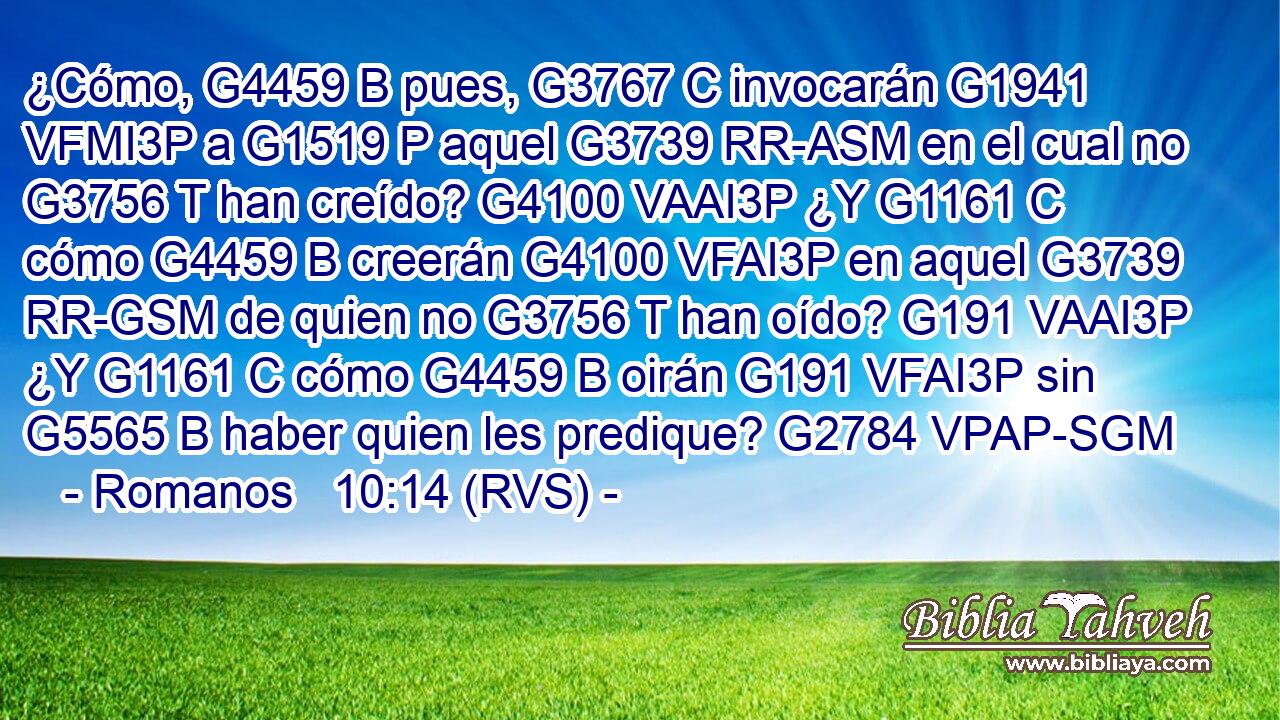 ¿Cómo, G4459 B pues, G3767 C invocarán G1941 VFMI3P a G1519 P aquel G3739 RR-ASM en el cual no G3756 T han creído? G4100 VAAI3P ¿Y G1161 C cómo G4459 B creerán G4100 VFAI3P en aquel G3739 RR-GSM de quien no G3756 T han oído? G191 VAAI3P ¿Y G1161 C cómo G4459 B oirán G191 VFAI3P sin G5565 B haber quien les predique? G2784 VPAP-SGM 
