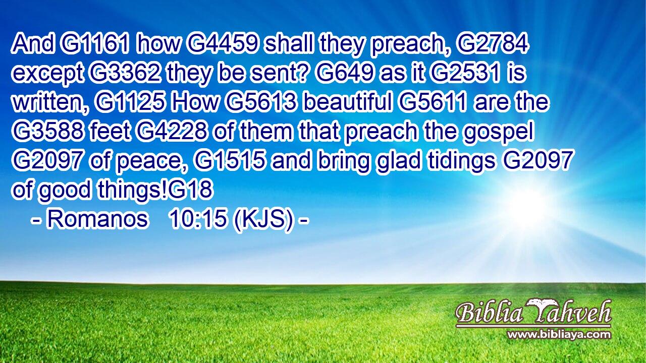 And G1161 how G4459 shall they preach, G2784 except G3362 they be sent? G649 as it G2531 is written, G1125 How G5613 beautiful G5611 are the G3588 feet G4228 of them that preach the gospel G2097 of peace, G1515 and bring glad tidings G2097 of good things!G18