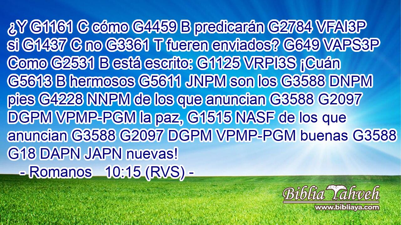 ¿Y G1161 C cómo G4459 B predicarán G2784 VFAI3P si G1437 C no G3361 T fueren enviados? G649 VAPS3P Como G2531 B está escrito: G1125 VRPI3S ¡Cuán G5613 B hermosos G5611 JNPM son los G3588 DNPM pies G4228 NNPM de los que anuncian G3588 G2097 DGPM VPMP-PGM la paz, G1515 NASF de los que anuncian G3588 G2097 DGPM VPMP-PGM buenas G3588 G18 DAPN JAPN nuevas! 