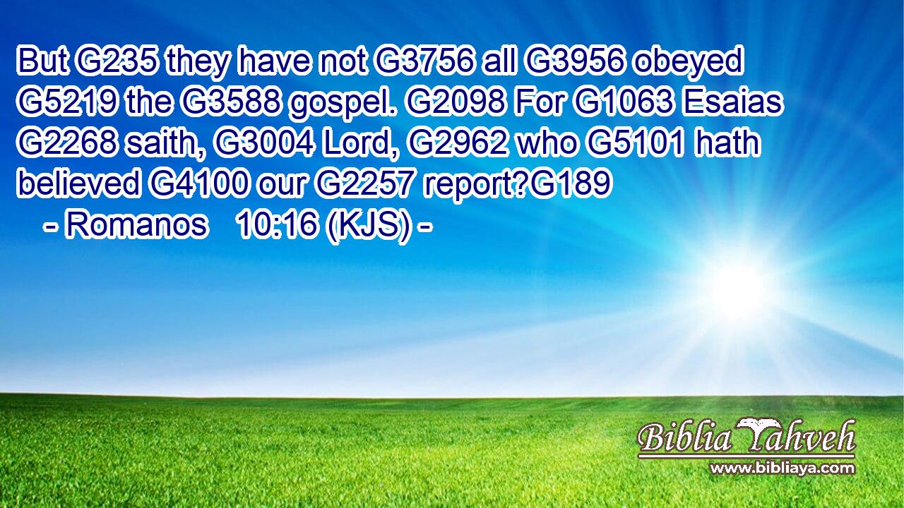 But G235 they have not G3756 all G3956 obeyed G5219 the G3588 gospel. G2098 For G1063 Esaias G2268 saith, G3004 Lord, G2962 who G5101 hath believed G4100 our G2257 report?G189