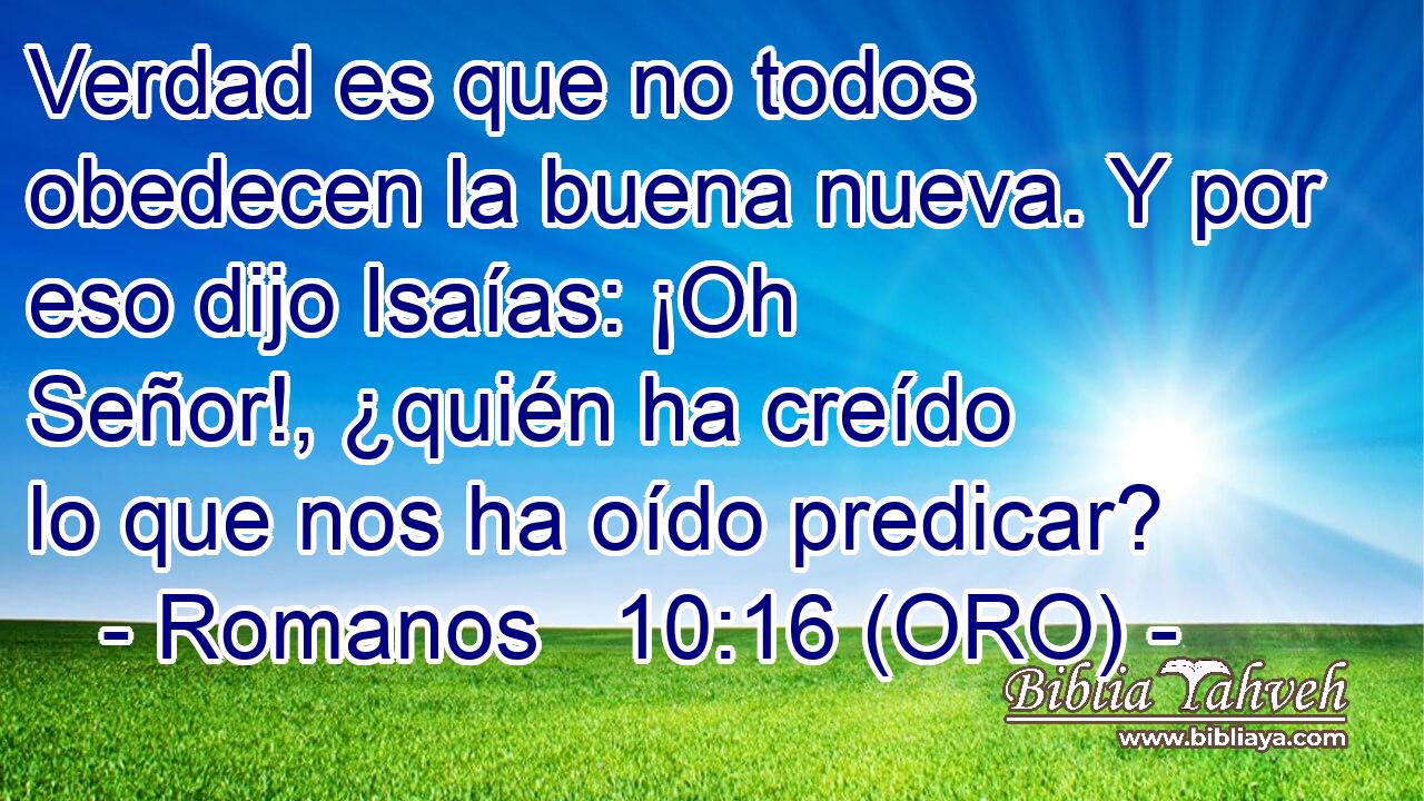  Verdad es que no todos obedecen la buena nueva. Y por eso dijo Isaías: ¡Oh Señor!, ¿quién ha creído lo que nos ha oído predicar? 
