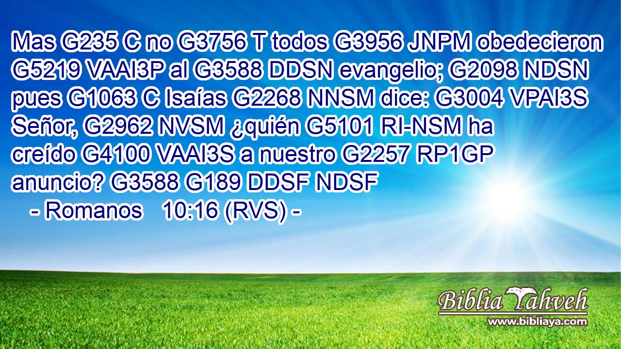 Mas G235 C no G3756 T todos G3956 JNPM obedecieron G5219 VAAI3P al G3588 DDSN evangelio; G2098 NDSN pues G1063 C Isaías G2268 NNSM dice: G3004 VPAI3S Señor, G2962 NVSM ¿quién G5101 RI-NSM ha creído G4100 VAAI3S a nuestro G2257 RP1GP anuncio? G3588 G189 DDSF NDSF 
