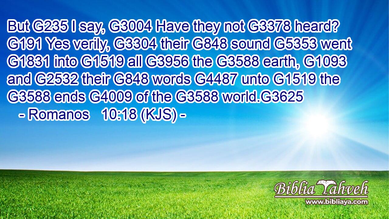 But G235 I say, G3004 Have they not G3378 heard? G191 Yes verily, G3304 their G848 sound G5353 went G1831 into G1519 all G3956 the G3588 earth, G1093 and G2532 their G848 words G4487 unto G1519 the G3588 ends G4009 of the G3588 world.G3625