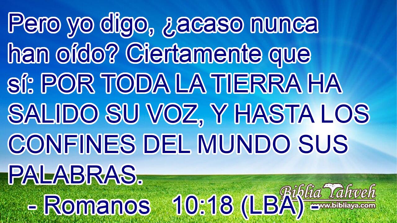Pero yo digo, ¿acaso nunca han oído? Ciertamente que sí: POR TODA LA TIERRA HA SALIDO SU VOZ, Y HASTA LOS CONFINES DEL MUNDO SUS PALABRAS.