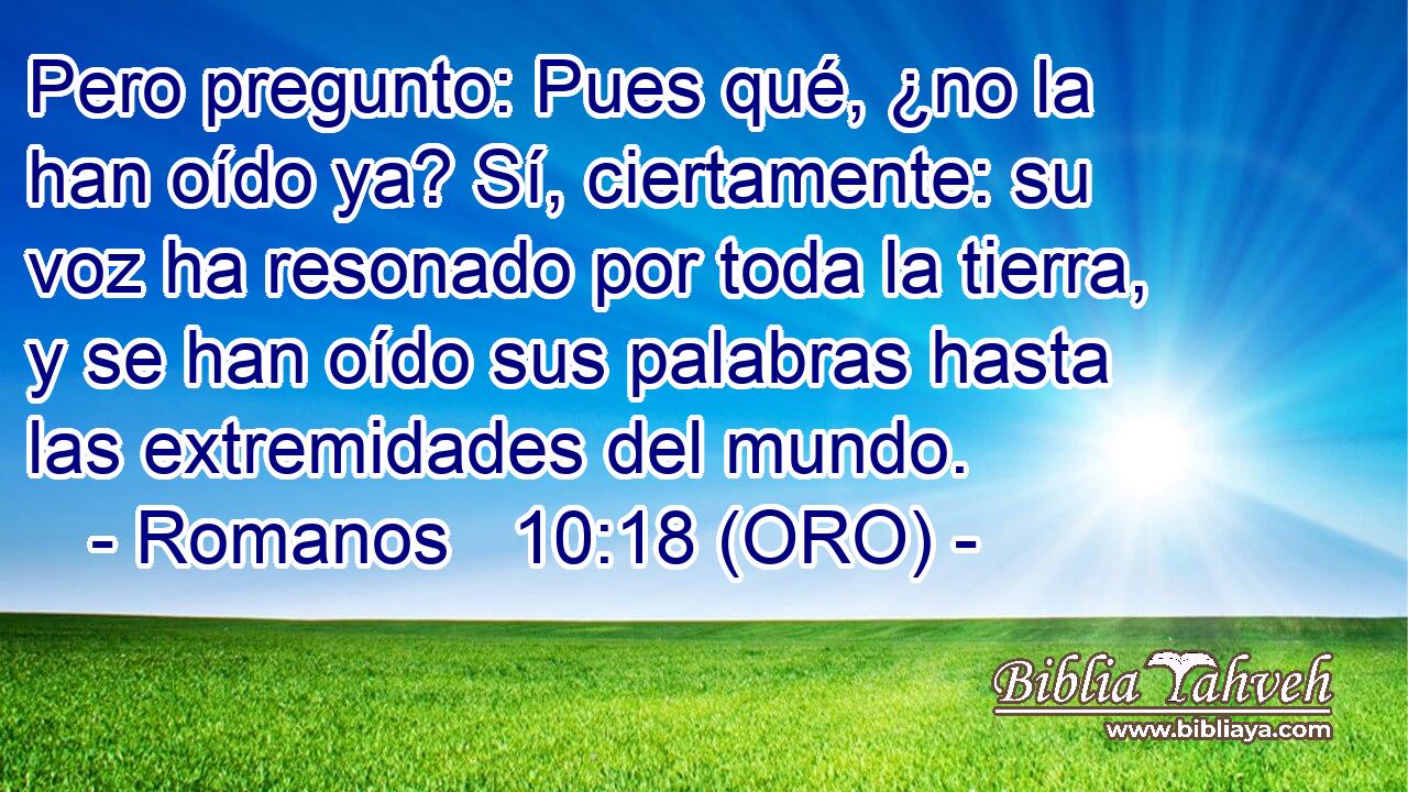  Pero pregunto: Pues qué, ¿no la han oído ya? Sí, ciertamente: su voz ha resonado por toda la tierra, y se han oído sus palabras hasta las extremidades del mundo. 