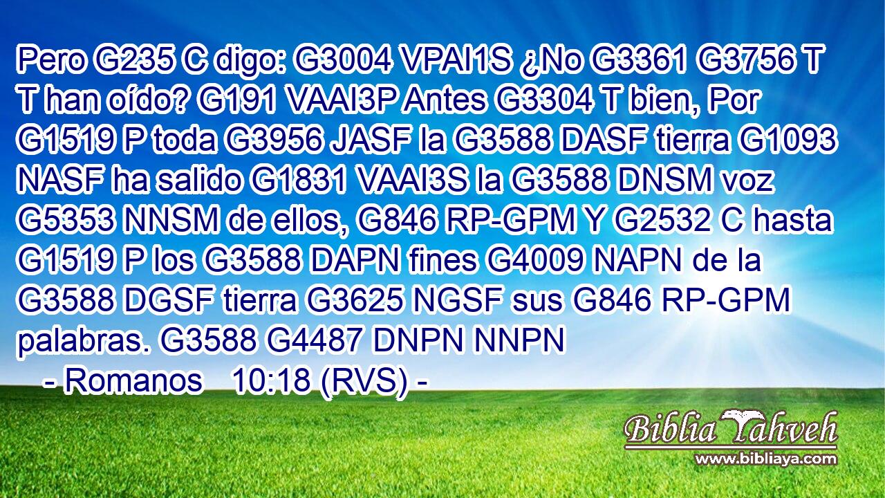 Pero G235 C digo: G3004 VPAI1S ¿No G3361 G3756 T T han oído? G191 VAAI3P Antes G3304 T bien, Por G1519 P toda G3956 JASF la G3588 DASF tierra G1093 NASF ha salido G1831 VAAI3S la G3588 DNSM voz G5353 NNSM de ellos, G846 RP-GPM Y G2532 C hasta G1519 P los G3588 DAPN fines G4009 NAPN de la G3588 DGSF tierra G3625 NGSF sus G846 RP-GPM palabras. G3588 G4487 DNPN NNPN 