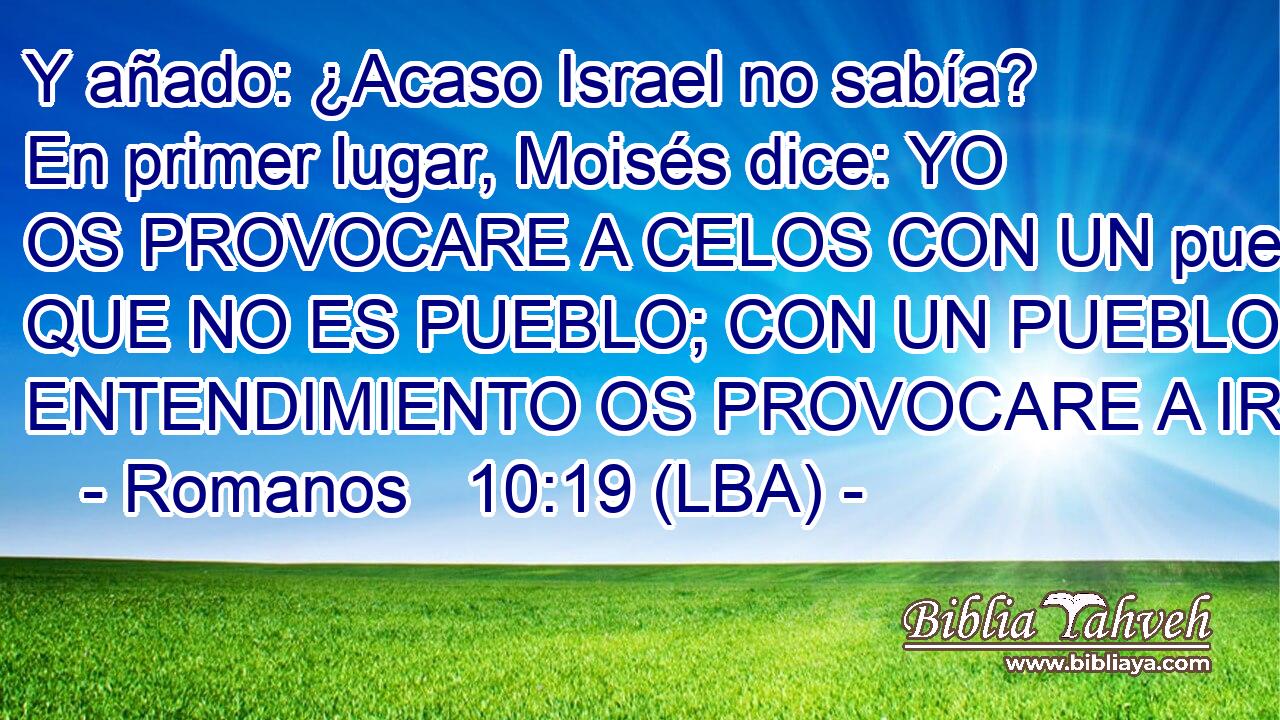 Y añado: ¿Acaso Israel no sabía? En primer lugar, Moisés dice: YO OS PROVOCARE A CELOS CON UN pueblo QUE NO ES PUEBLO; CON UN PUEBLO SIN ENTENDIMIENTO OS PROVOCARE A IRA.