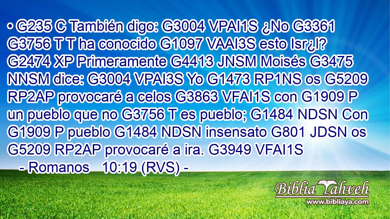 • G235 C También digo: G3004 VPAI1S ¿No G3361 G3756 T T ha conocido G1097 VAAI3S esto Isr¿l? G2474 XP Primeramente G4413 JNSM Moisés G3475 NNSM dice: G3004 VPAI3S Yo G1473 RP1NS os G5209 RP2AP provocaré a celos G3863 VFAI1S con G1909 P un pueblo que no G3756 T es pueblo; G1484 NDSN Con G1909 P pueblo G1484 NDSN insensato G801 JDSN os G5209 RP2AP provocaré a ira. G3949 VFAI1S 