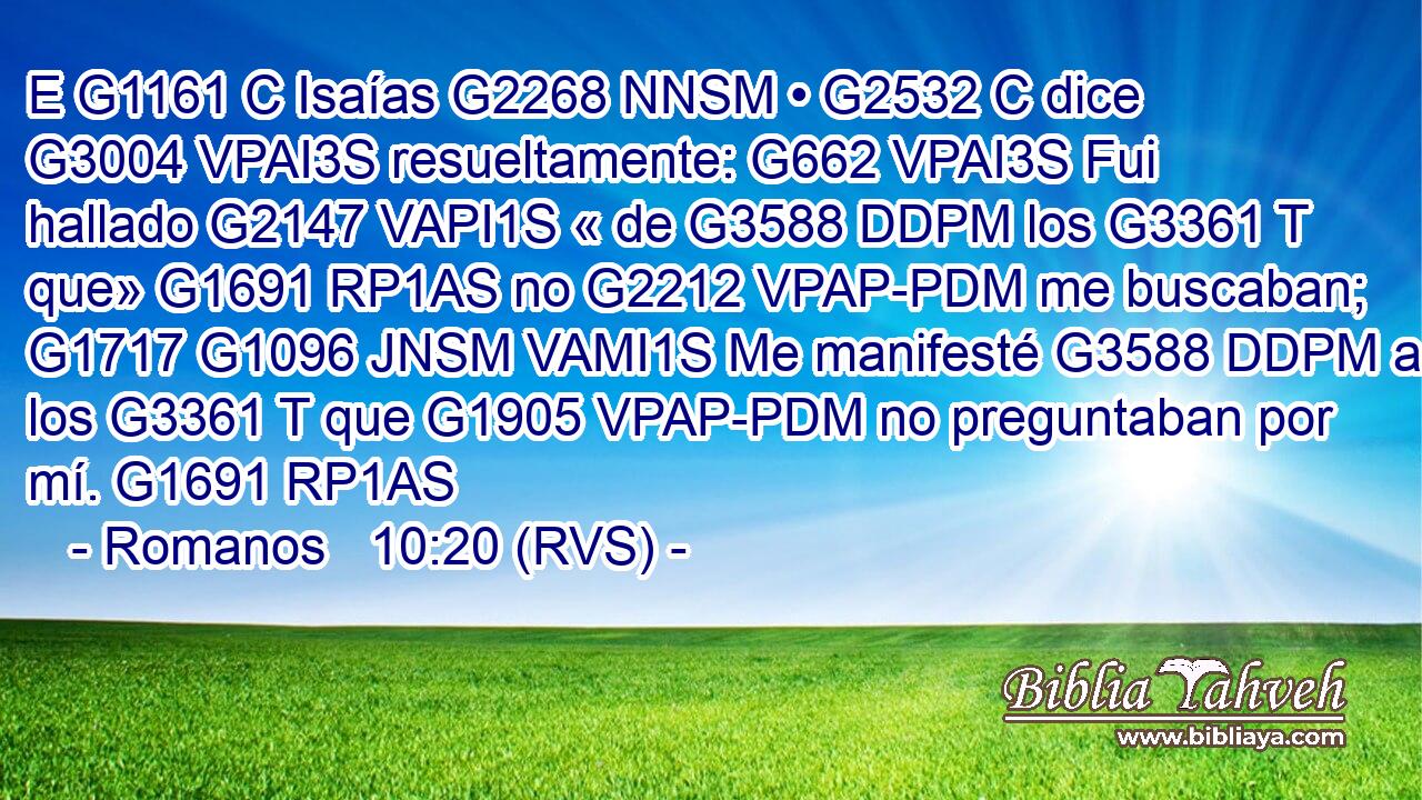 E G1161 C Isaías G2268 NNSM • G2532 C dice G3004 VPAI3S resueltamente: G662 VPAI3S Fui hallado G2147 VAPI1S « de G3588 DDPM los G3361 T que» G1691 RP1AS no G2212 VPAP-PDM me buscaban; G1717 G1096 JNSM VAMI1S Me manifesté G3588 DDPM a los G3361 T que G1905 VPAP-PDM no preguntaban por mí. G1691 RP1AS 