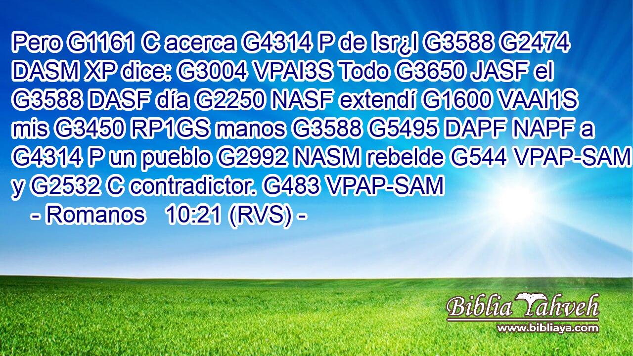 Pero G1161 C acerca G4314 P de Isr¿l G3588 G2474 DASM XP dice: G3004 VPAI3S Todo G3650 JASF el G3588 DASF día G2250 NASF extendí G1600 VAAI1S mis G3450 RP1GS manos G3588 G5495 DAPF NAPF a G4314 P un pueblo G2992 NASM rebelde G544 VPAP-SAM y G2532 C contradictor. G483 VPAP-SAM 